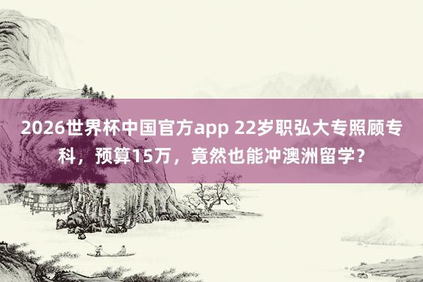 2026世界杯中国官方app 22岁职弘大专照顾专科，预算15万，竟然也能冲澳洲留学？