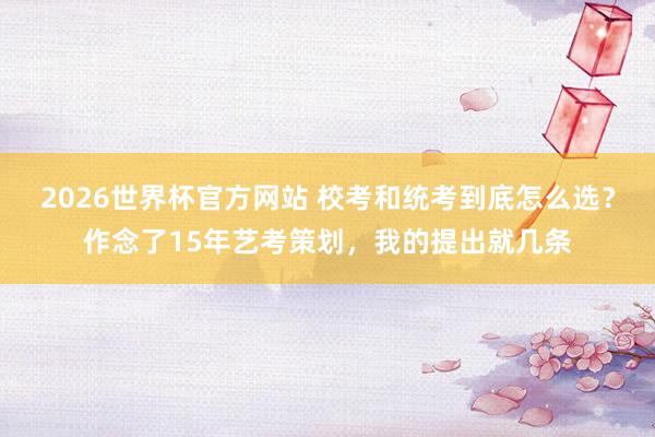 2026世界杯官方网站 校考和统考到底怎么选？作念了15年艺考策划，我的提出就几条