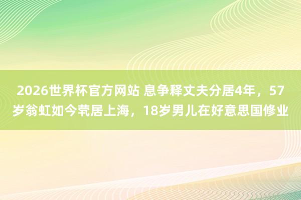 2026世界杯官方网站 息争释丈夫分居4年,57岁翁虹如今茕居上海,18岁男儿在好意思国修业