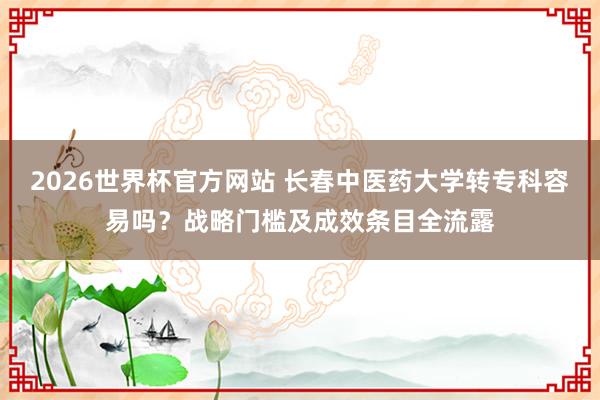 2026世界杯官方网站 长春中医药大学转专科容易吗？战略门槛及成效条目全流露