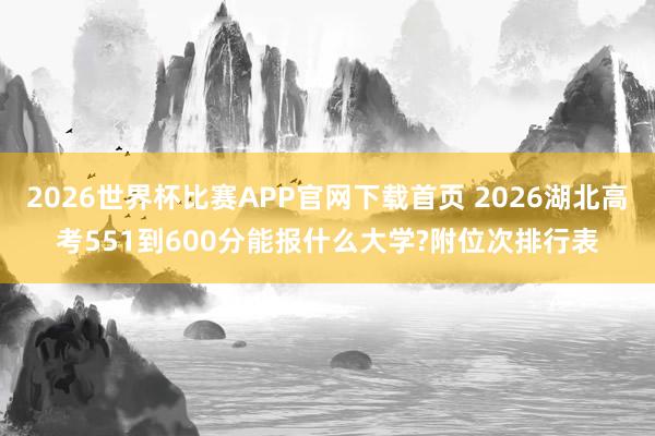 2026世界杯比赛APP官网下载首页 2026湖北高考551到600分能报什么大学?附位次排行表