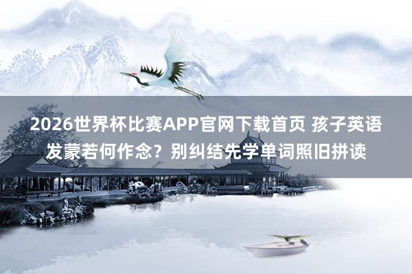 2026世界杯比赛APP官网下载首页 孩子英语发蒙若何作念？别纠结先学单词照旧拼读
