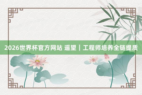 2026世界杯官方网站 遥望｜工程师培养全链提质