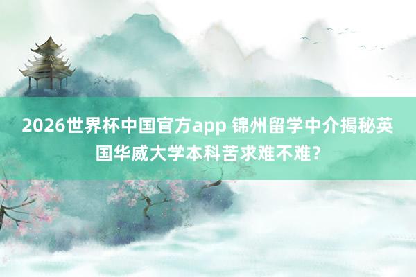 2026世界杯中国官方app 锦州留学中介揭秘英国华威大学本科苦求难不难?