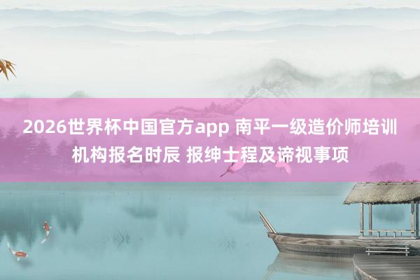 2026世界杯中国官方app 南平一级造价师培训机构报名时辰 报绅士程及谛视事项
