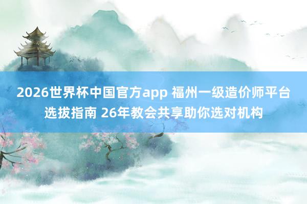 2026世界杯中国官方app 福州一级造价师平台选拔指南 26年教会共享助你选对机构