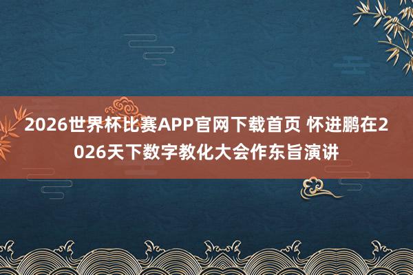 2026世界杯比赛APP官网下载首页 怀进鹏在2026天下数字教化大会作东旨演讲
