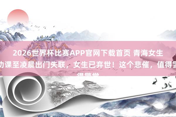 2026世界杯比赛APP官网下载首页 青海女生写功课至凌晨出门失联,女生已弃世!这个悲催,值得警觉