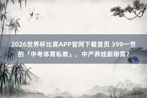 2026世界杯比赛APP官网下载首页 399一节的「中考体育私教」，中产养娃新刚需？