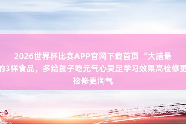2026世界杯比赛APP官网下载首页 “大脑最爱”的3样食品，多给孩子吃元气心灵足学习效果高检修更淘气