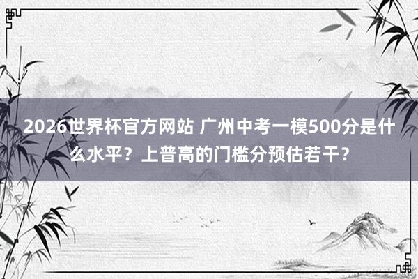 2026世界杯官方网站 广州中考一模500分是什么水平?上普高的门槛分预估若干?