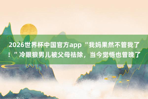 2026世界杯中国官方app “我妈果然不管我了!”冷眼狼男儿被父母祛除,当今觉悟也曾晚了