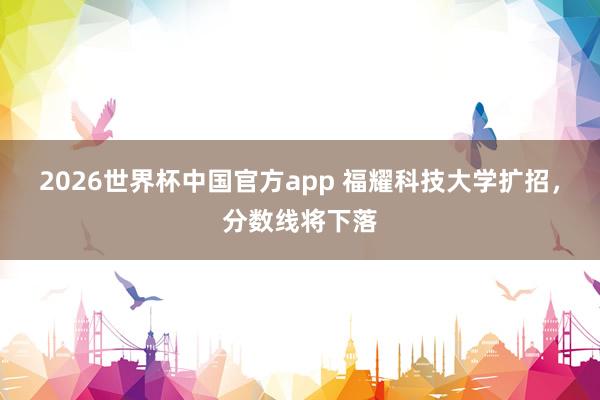 2026世界杯中国官方app 福耀科技大学扩招，分数线将下落