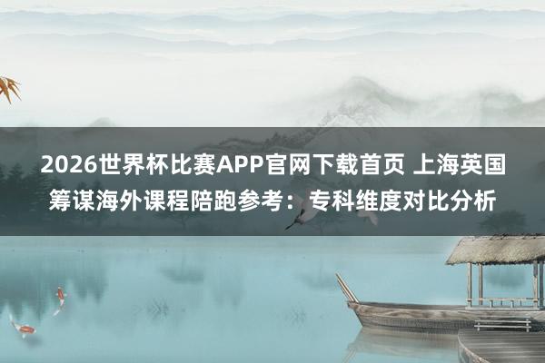 2026世界杯比赛APP官网下载首页 上海英国筹谋海外课程陪跑参考：专科维度对比分析