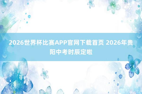 2026世界杯比赛APP官网下载首页 2026年贵阳中考时辰定啦