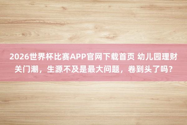 2026世界杯比赛APP官网下载首页 幼儿园理财关门潮,生源不及是最大问题,卷到头了吗?