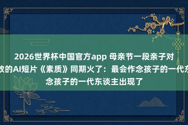 2026世界杯中国官方app 母亲节一段亲子对话、近亿播放的AI短片《素质》同期火了：最会作念孩子的一代东谈主出现了
