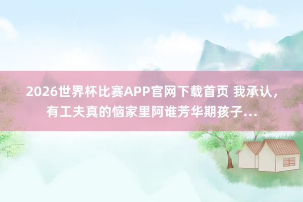 2026世界杯比赛APP官网下载首页 我承认，有工夫真的恼家里阿谁芳华期孩子…