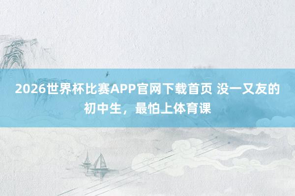 2026世界杯比赛APP官网下载首页 没一又友的初中生，最怕上体育课