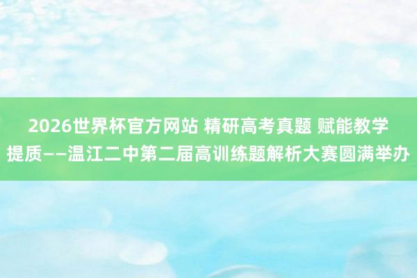 2026世界杯官方网站 精研高考真题 赋能教学提质——温江二中第二届高训练题解析大赛圆满举办
