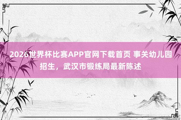 2026世界杯比赛APP官网下载首页 事关幼儿园招生，武汉市锻练局最新陈述