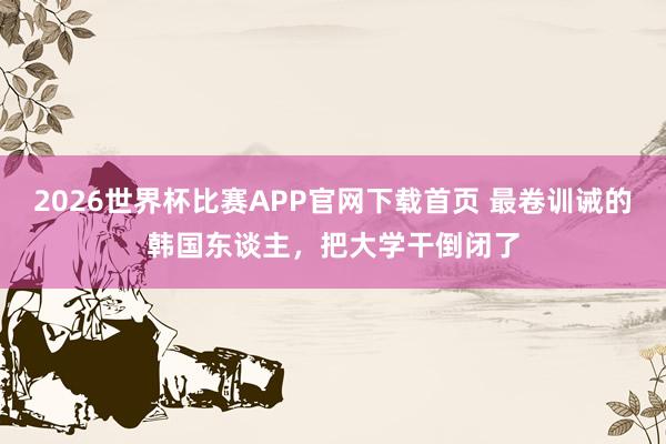 2026世界杯比赛APP官网下载首页 最卷训诫的韩国东谈主，把大学干倒闭了