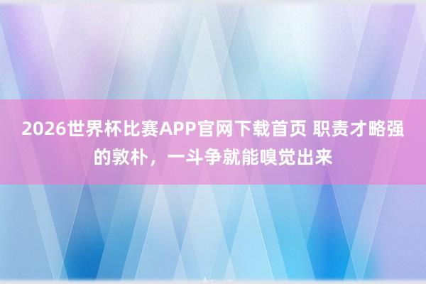 2026世界杯比赛APP官网下载首页 职责才略强的敦朴,一斗争就能嗅觉出来