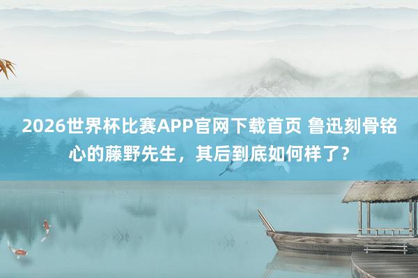 2026世界杯比赛APP官网下载首页 鲁迅刻骨铭心的藤野先生，其后到底如何样了？