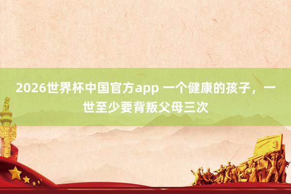 2026世界杯中国官方app 一个健康的孩子，一世至少要背叛父母三次