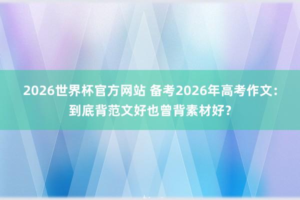 2026世界杯官方网站 备考2026年高考作文：到底背范文好也曾背素材好？