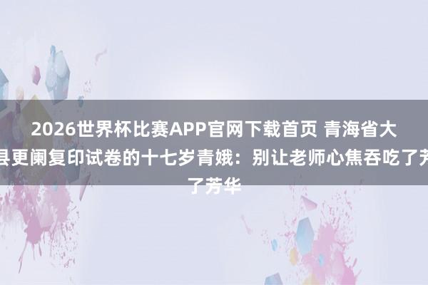2026世界杯比赛APP官网下载首页 青海省大通县更阑复印试卷的十七岁青娥：别让老师心焦吞吃了芳华