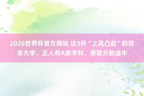 2026世界杯官方网站 这3所“上风凸起”的双非大学，王人有A类学科，录取分数适中