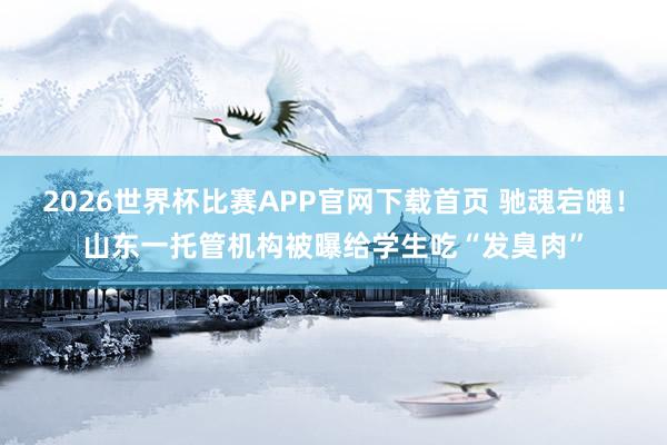 2026世界杯比赛APP官网下载首页 驰魂宕魄！山东一托管机构被曝给学生吃“发臭肉”