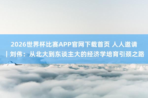 2026世界杯比赛APP官网下载首页 人人邀请｜刘伟：从北大到东谈主大的经济学培育引颈之路