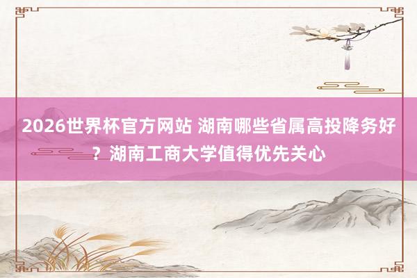 2026世界杯官方网站 湖南哪些省属高投降务好？湖南工商大学值得优先关心