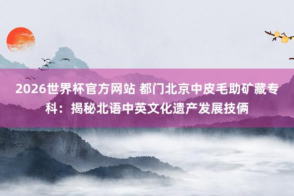 2026世界杯官方网站 都门北京中皮毛助矿藏专科：揭秘北语中英文化遗产发展技俩