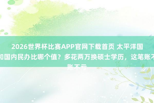 2026世界杯比赛APP官网下载首页 太平洋国立和国内民办比哪个值？多花两万换硕士学历，<a href=
