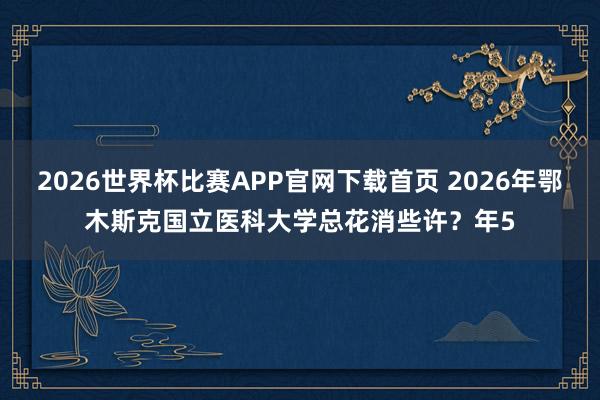 2026世界杯比赛APP官网下载首页 2026年鄂木斯克国立医科大学总花消些许？年5