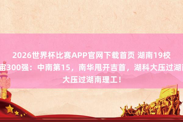 2026世界杯比赛APP官网下载首页 湖南19校闯入宇宙300强：中南第15，南华甩开吉首，湖科大压过湖南理工！