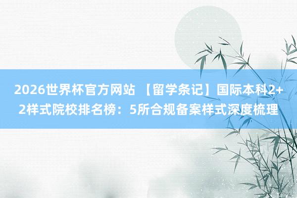 2026世界杯官方网站 【留学条记】国际本科2+2样式院校排名榜：5所合规备案样式深度梳理