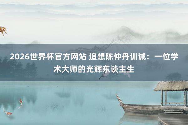 2026世界杯官方网站 追想陈仲丹训诫：一位学术大师的光辉东谈主生