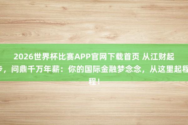 2026世界杯比赛APP官网下载首页 从江财起步，问鼎千万年薪：你的国际金融梦念念，从这里起程！