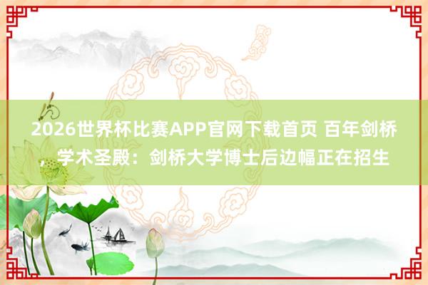 2026世界杯比赛APP官网下载首页 百年剑桥，学术圣殿：剑桥大学博士后边幅正在招生