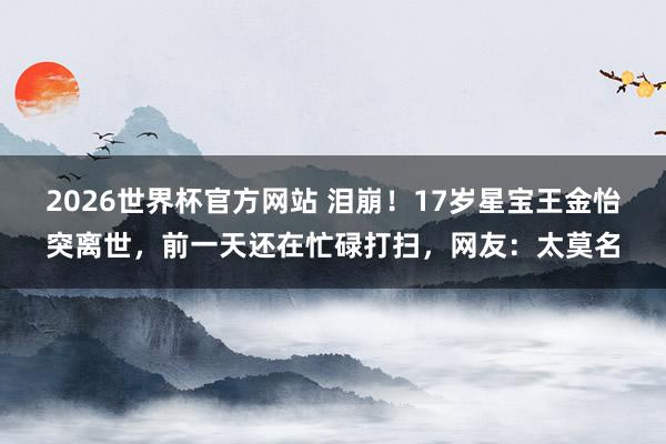 2026世界杯官方网站 泪崩！17岁星宝王金怡突离世，前一天还在忙碌打扫，网友：太莫名