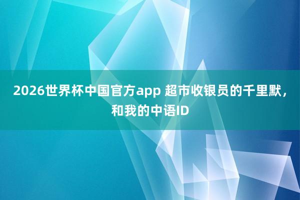 2026世界杯中国官方app 超市收银员的千里默，和我的中语ID