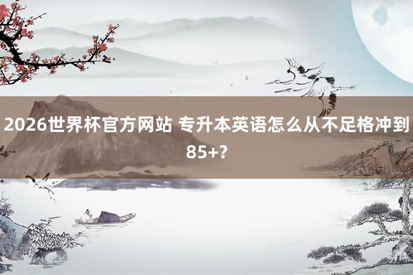 2026世界杯官方网站 专升本英语怎么从不足格冲到85+？