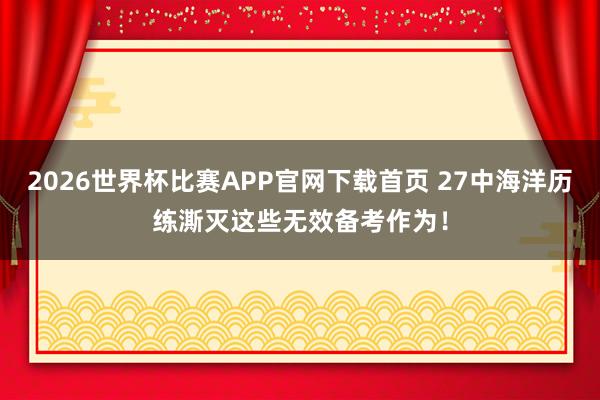 2026世界杯比赛APP官网下载首页 27中海洋历练澌灭这些无效备考作为！