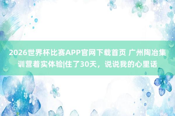 2026世界杯比赛APP官网下载首页 广州陶冶集训营着实体验|住了30天，说说我的心里话