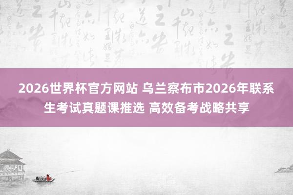 2026世界杯官方网站 乌兰察布市2026年联系生考试真题课推选 高效备考战略共享
