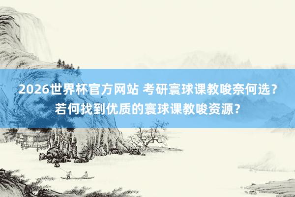 2026世界杯官方网站 考研寰球课教唆奈何选？若何找到优质的寰球课教唆资源？